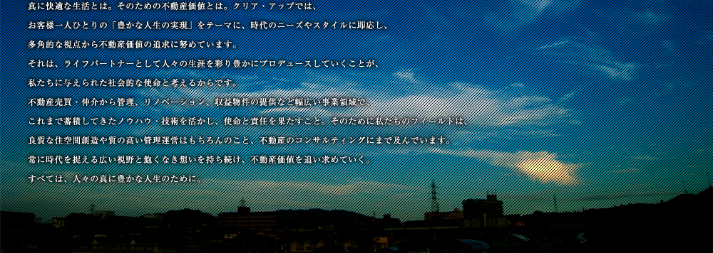 真に快適な生活とは。そのための不動産価値とは。クリア・アップでは、お客様一人ひとりの「豊かな人生の実現」をテーマに、時代のニーズやスタイルに即応し、多角的な視点から不動産価値の追求に努めています。それは、ライフパートナーとして人々の生涯を彩り豊かにプロデュースしていくことが、私たちに与えられた社会的な使命と考えるからです。不動産売買・仲介から管理、リノベーション、収益物件の提供など幅広い事業領域で、これまで蓄積してきたノウハウ・技術を活かし、使命と責任を果たすこと。そのために私たちのフィールドは、良質な住空間創造や質の高い管理運営はもちろんのこと、不動産のコンサルティングにまで及んでいます。常に時代を捉える広い視野と飽くなき想いを持ち続け、不動産価値を追い求めていく。すべては、人々の真に豊かな人生のために。